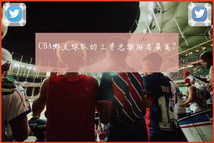 CBA哪支球队的工资总额排名最高？