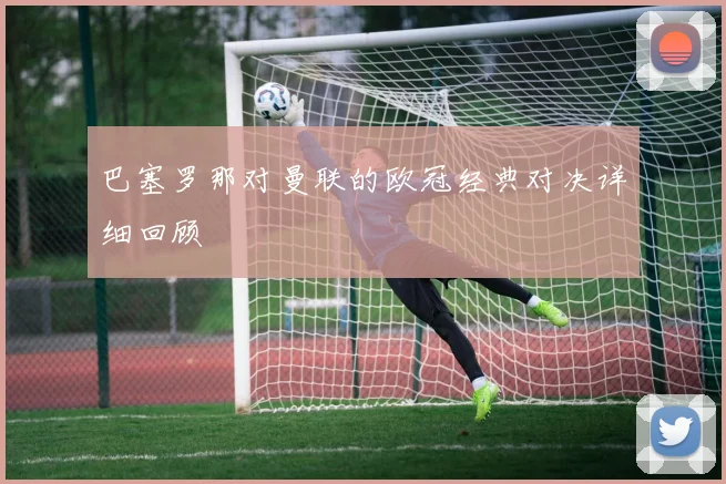 巴塞罗那对曼联的欧冠经典对决详细回顾