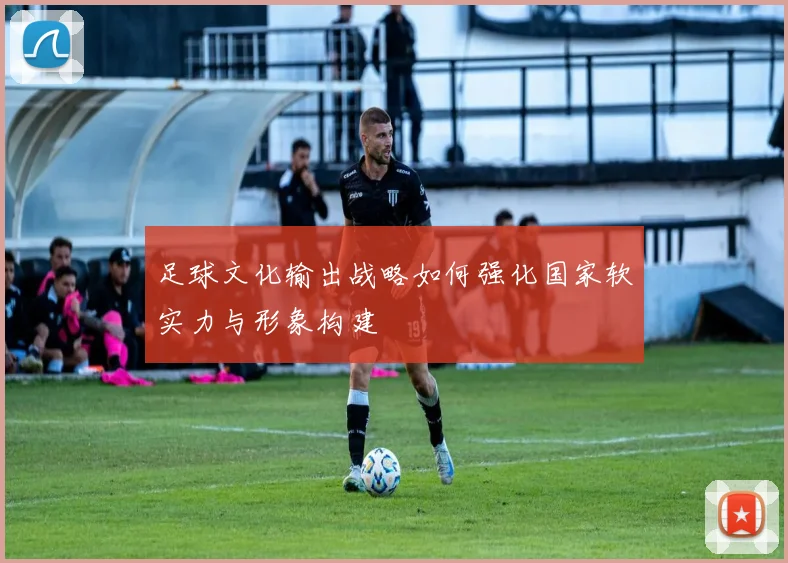 足球文化输出战略如何强化国家软实力与形象构建